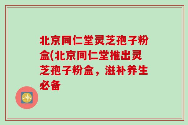 北京同仁堂灵芝孢子粉盒(北京同仁堂推出灵芝孢子粉盒，滋补养生必备