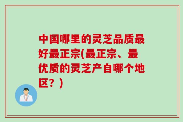 中国哪里的灵芝品质最好最正宗(最正宗、最优质的灵芝产自哪个地区？)