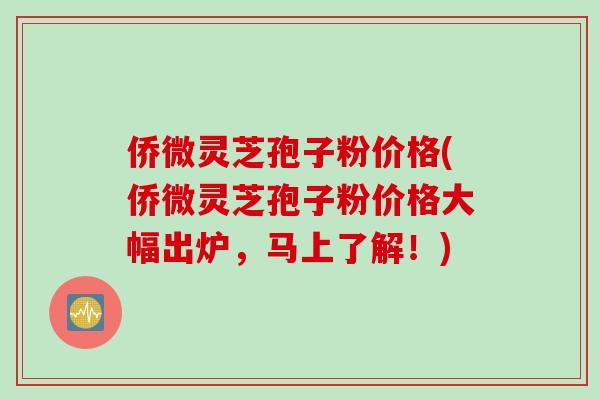 侨微灵芝孢子粉价格(侨微灵芝孢子粉价格大幅出炉，马上了解！)