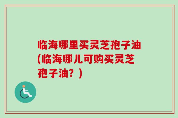临海哪里买灵芝孢子油(临海哪儿可购买灵芝孢子油？)