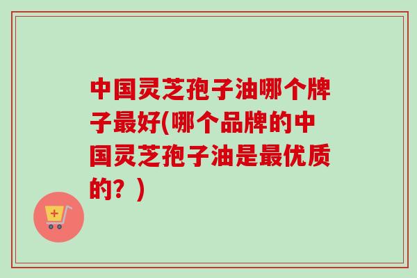 中国灵芝孢子油哪个牌子最好(哪个品牌的中国灵芝孢子油是最优质的？)