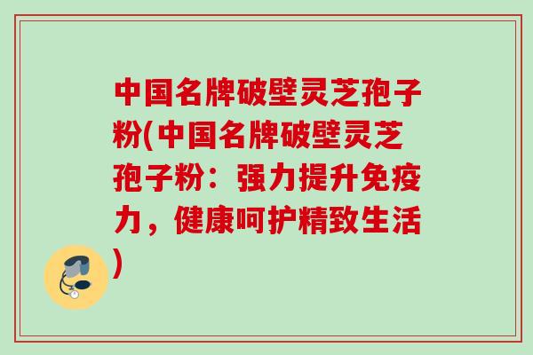 中国名牌破壁灵芝孢子粉(中国名牌破壁灵芝孢子粉：强力提升免疫力，健康呵护精致生活)