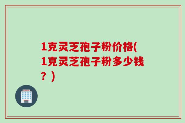 1克灵芝孢子粉价格(1克灵芝孢子粉多少钱？)
