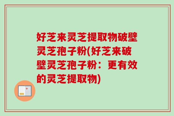 好芝来灵芝提取物破壁灵芝孢子粉(好芝来破壁灵芝孢子粉：更有效的灵芝提取物)