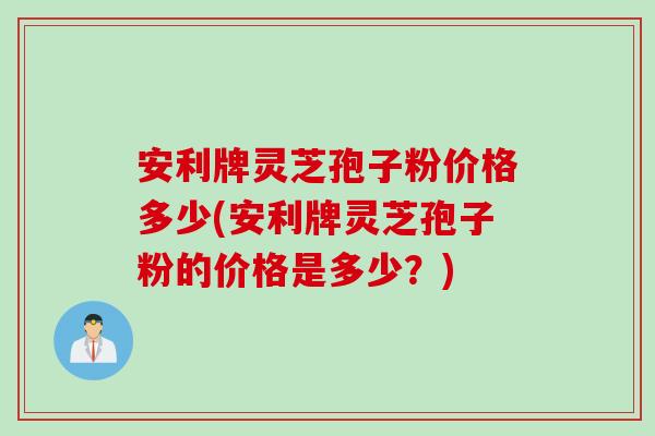 安利牌灵芝孢子粉价格多少(安利牌灵芝孢子粉的价格是多少？)
