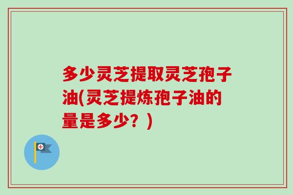 多少灵芝提取灵芝孢子油(灵芝提炼孢子油的量是多少？)