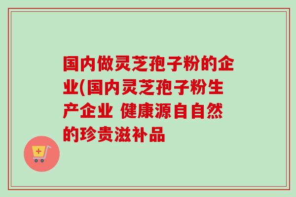 国内做灵芝孢子粉的企业(国内灵芝孢子粉生产企业 健康源自自然的珍贵滋补品