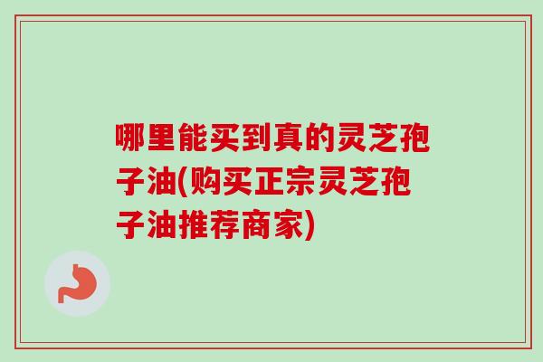 哪里能买到真的灵芝孢子油(购买正宗灵芝孢子油推荐商家)