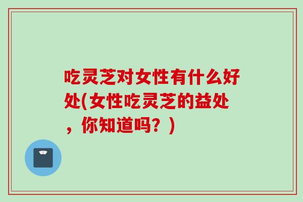 吃灵芝对女性有什么好处(女性吃灵芝的益处，你知道吗？)