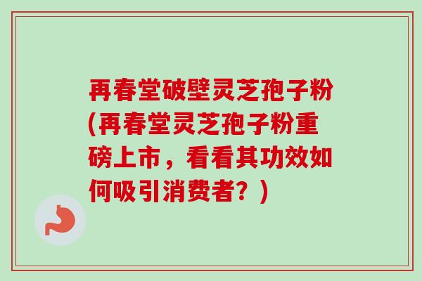 再春堂破壁灵芝孢子粉(再春堂灵芝孢子粉重磅上市，看看其功效如何吸引消费者？)