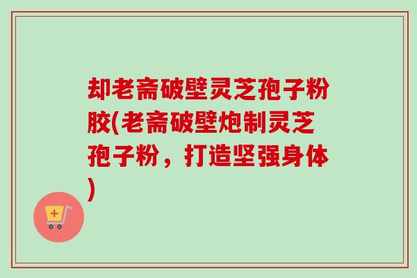 却老斋破壁灵芝孢子粉胶(老斋破壁炮制灵芝孢子粉，打造坚强身体)