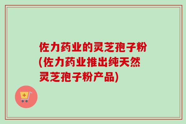 佐力药业的灵芝孢子粉(佐力药业推出纯天然灵芝孢子粉产品)