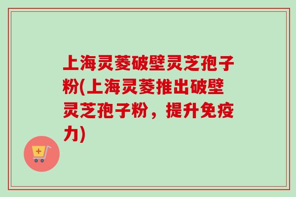 上海灵菱破壁灵芝孢子粉(上海灵菱推出破壁灵芝孢子粉，提升免疫力)