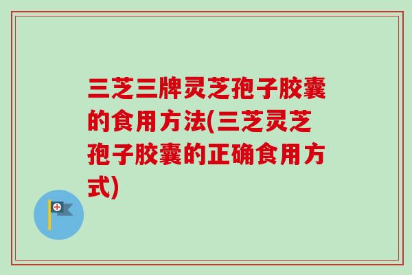三芝三牌灵芝孢子胶囊的食用方法(三芝灵芝孢子胶囊的正确食用方式)