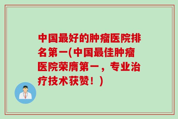 中国最好的肿瘤医院排名第一(中国最佳肿瘤医院荣膺第一，专业治疗技术获赞！)