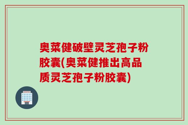 奥菜健破壁灵芝孢子粉胶囊(奥菜健推出高品质灵芝孢子粉胶囊)