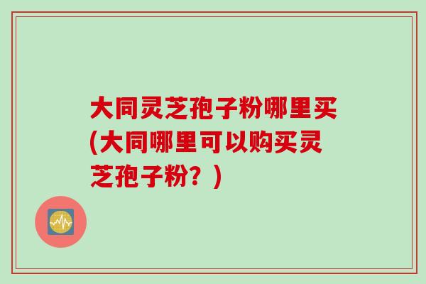 大同灵芝孢子粉哪里买(大同哪里可以购买灵芝孢子粉？)