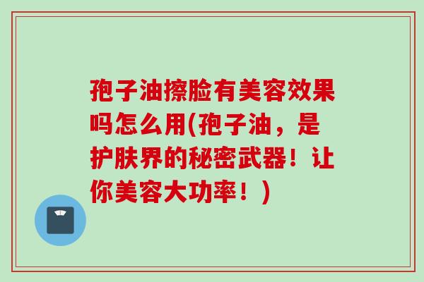 孢子油擦脸有美容效果吗怎么用(孢子油，是护肤界的秘密武器！让你美容大功率！)