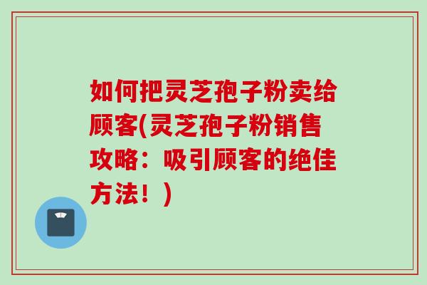 如何把灵芝孢子粉卖给顾客(灵芝孢子粉销售攻略：吸引顾客的绝佳方法！)