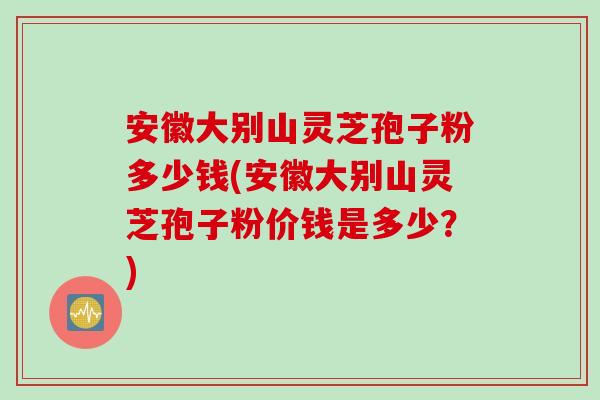 安徽大别山灵芝孢子粉多少钱(安徽大别山灵芝孢子粉价钱是多少？)
