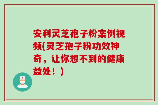 安利灵芝孢子粉案例视频(灵芝孢子粉功效神奇，让你想不到的健康益处！)