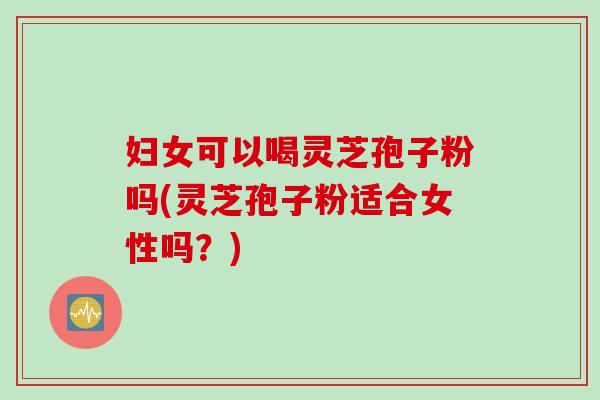 妇女可以喝灵芝孢子粉吗(灵芝孢子粉适合女性吗？)