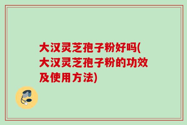 大汉灵芝孢子粉好吗(大汉灵芝孢子粉的功效及使用方法)