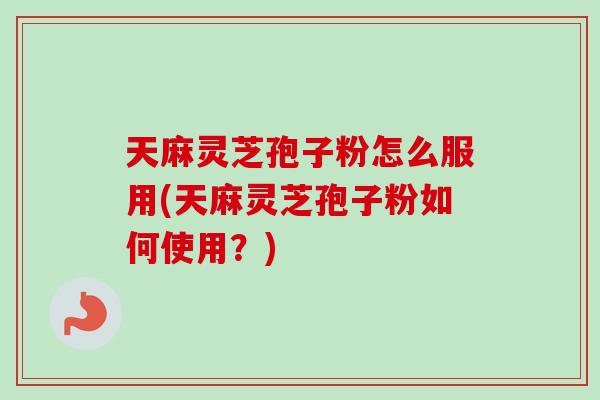 天麻灵芝孢子粉怎么服用(天麻灵芝孢子粉如何使用？)