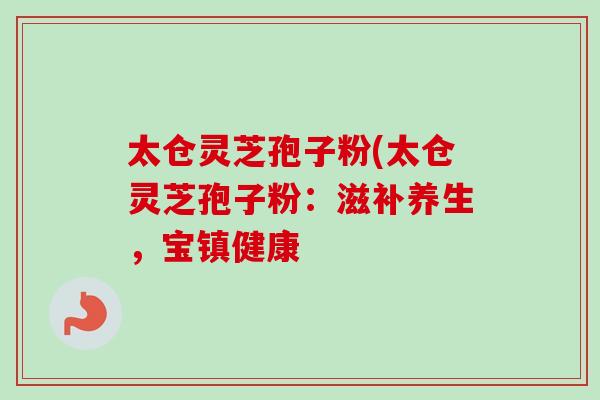 太仓灵芝孢子粉(太仓灵芝孢子粉：滋补养生，宝镇健康
