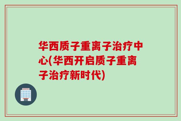 华西质子重离子治疗中心(华西开启质子重离子治疗新时代)