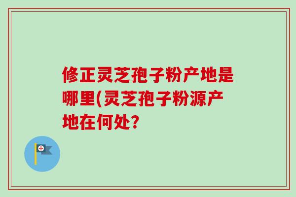 修正灵芝孢子粉产地是哪里(灵芝孢子粉源产地在何处？