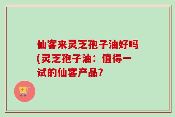 仙客来灵芝孢子油好吗(灵芝孢子油：值得一试的仙客产品？