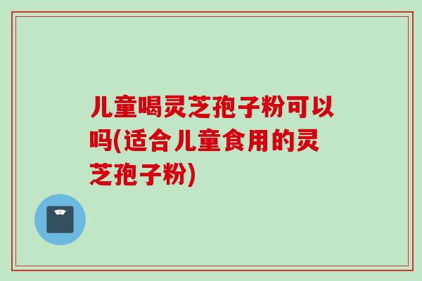 儿童喝灵芝孢子粉可以吗(适合儿童食用的灵芝孢子粉)