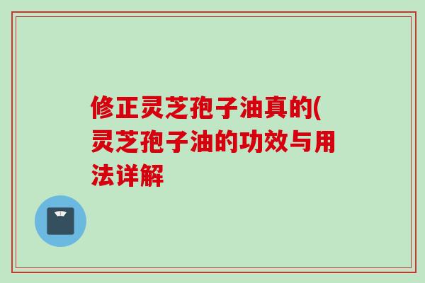 修正灵芝孢子油真的(灵芝孢子油的功效与用法详解