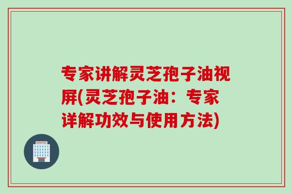 专家讲解灵芝孢子油视屏(灵芝孢子油：专家详解功效与使用方法)