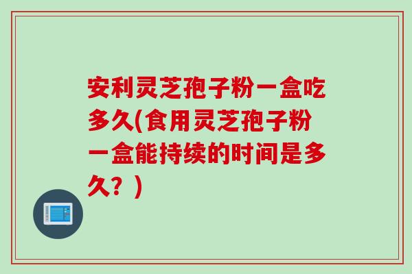 安利灵芝孢子粉一盒吃多久(食用灵芝孢子粉一盒能持续的时间是多久？)