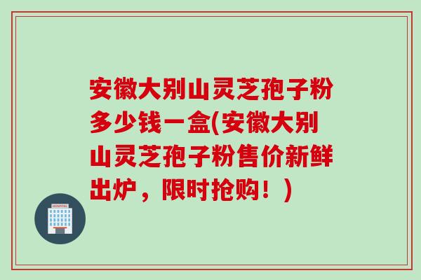 安徽大别山灵芝孢子粉多少钱一盒(安徽大别山灵芝孢子粉售价新鲜出炉，限时抢购！)
