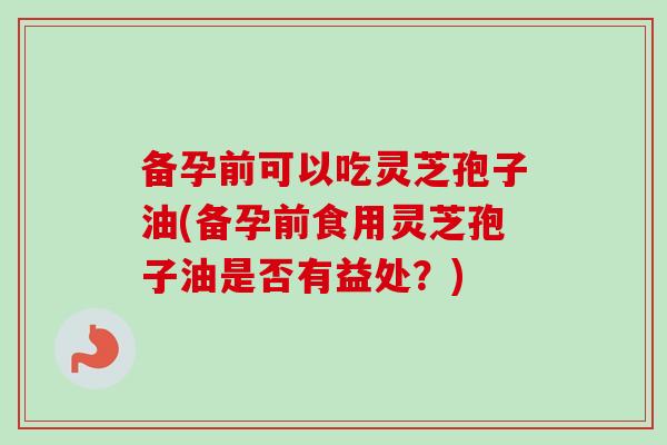 备孕前可以吃灵芝孢子油(备孕前食用灵芝孢子油是否有益处？)