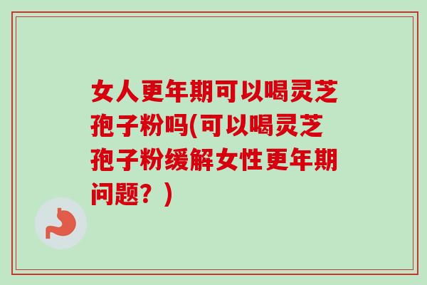 女人可以喝灵芝孢子粉吗(可以喝灵芝孢子粉缓解女性问题？)