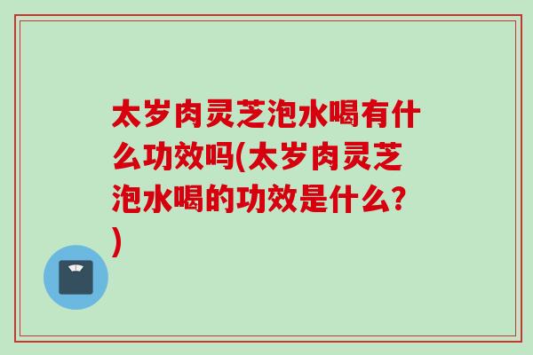 太岁肉灵芝泡水喝有什么功效吗(太岁肉灵芝泡水喝的功效是什么？)