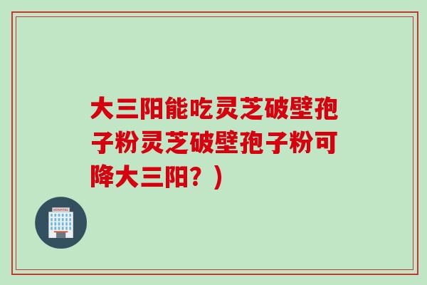 大三阳能吃灵芝破壁孢子粉灵芝破壁孢子粉可降大三阳？)