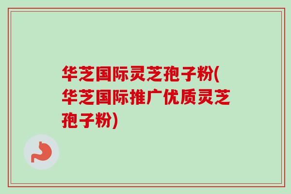 华芝国际灵芝孢子粉(华芝国际推广优质灵芝孢子粉)