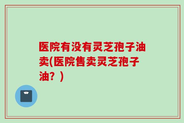 医院有没有灵芝孢子油卖(医院售卖灵芝孢子油？)