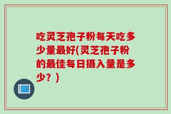 吃灵芝孢子粉每天吃多少量最好(灵芝孢子粉的最佳每日摄入量是多少？)
