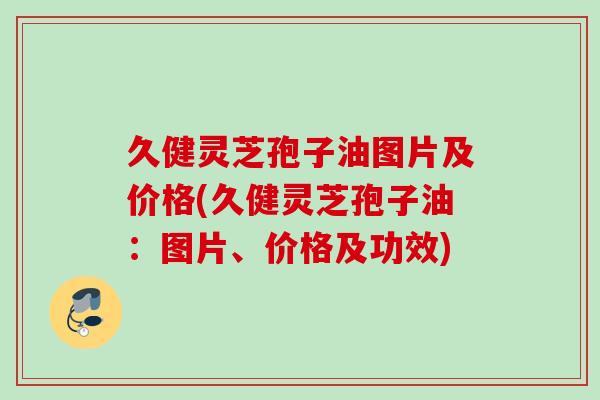 久健灵芝孢子油图片及价格(久健灵芝孢子油：图片、价格及功效)