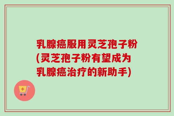 乳腺服用灵芝孢子粉(灵芝孢子粉有望成为乳腺的新助手)