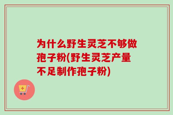 为什么野生灵芝不够做孢子粉(野生灵芝产量不足制作孢子粉)