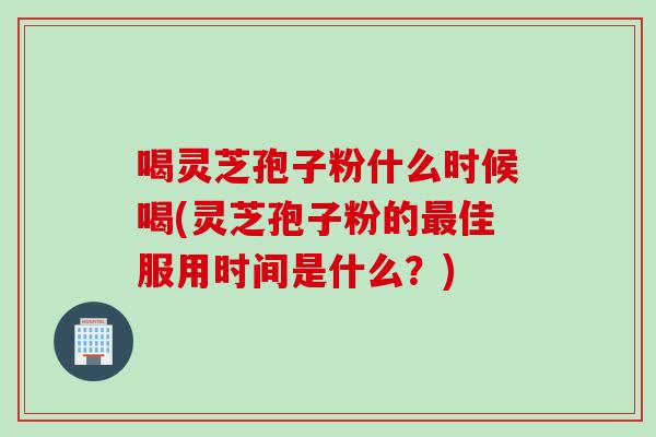 喝灵芝孢子粉什么时候喝(灵芝孢子粉的最佳服用时间是什么？)