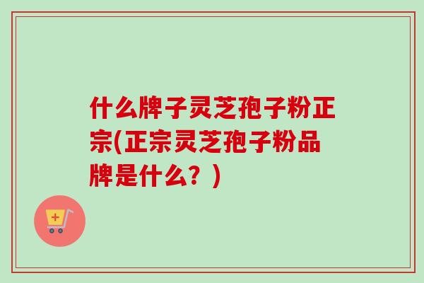 什么牌子灵芝孢子粉正宗(正宗灵芝孢子粉品牌是什么？)