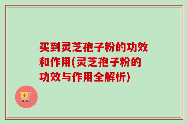 买到灵芝孢子粉的功效和作用(灵芝孢子粉的功效与作用全解析)